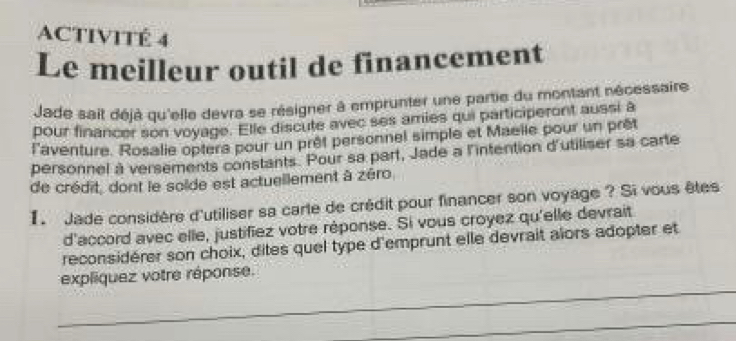 ACTIVITÉ 4 
Le meilleur outil de financement 
Jade sait déjà qu'elle devra se résigner à emprunter une partie du montant nécessaire 
pour financer son voyage. Elle discute avec ses amies qui participeront aussi à 
l'aventure. Rosalie opters pour un prêt personnel simple et Maelle pour un prêt 
personnel à versements constants. Pour sa part, Jade a l'intention d'utiliser sa carte 
de crédit, dont le solde est actuellement à zéro 
1 Jade considère d'utiliser sa carte de crédit pour financer son voyage ? Si vous êtes 
d'accord avec elle, justifiez votre réponse. Si vous croyez qu'elle devrait 
reconsidérer son choix, dites quel type d'emprunt elle devrait alors adopter et 
_ 
expliquez votre réponse. 
_