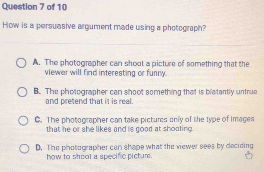 How is a persuasive argument made using a photograph?
A. The photographer can shoot a picture of something that the
viewer will find interesting or funny.
B. The photographer can shoot something that is blatantly untrue
and pretend that it is real.
C. The photographer can take pictures only of the type of images
that he or she likes and is good at shooting.
D. The photographer can shape what the viewer sees by deciding
how to shoot a specific picture.