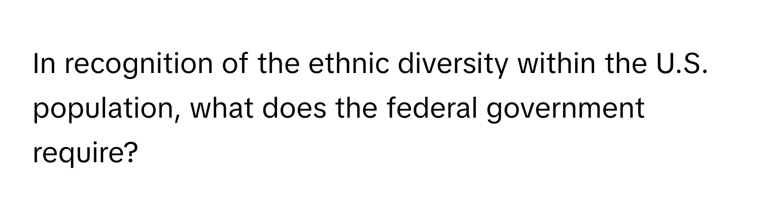 In recognition of the ethnic diversity within the U.S. population, what does the federal government require?