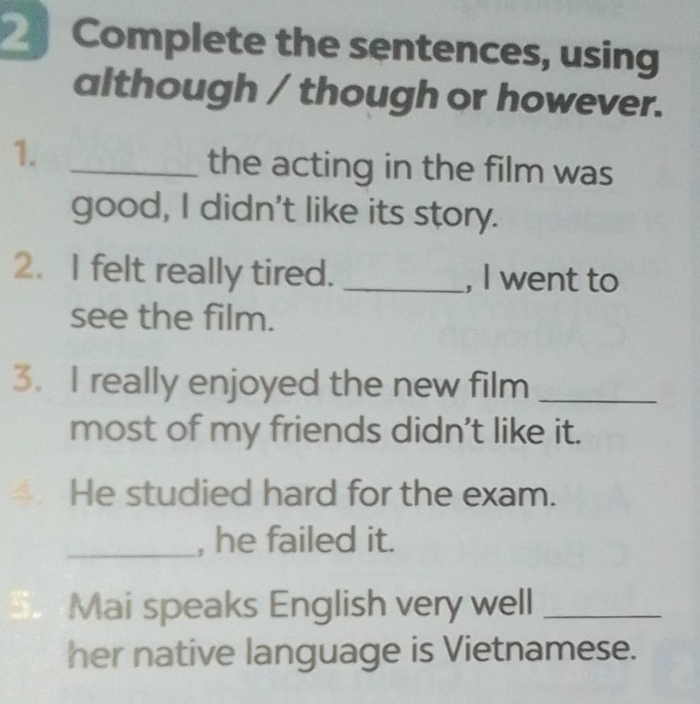 Complete the sentences, using 
although / though or however. 
1._ 
the acting in the film was 
good, I didn't like its story. 
2. I felt really tired. _, I went to 
see the film. 
3. I really enjoyed the new film_ 
most of my friends didn't like it. 
4 He studied hard for the exam. 
_, he failed it. 
S Mai speaks English very well_ 
her native language is Vietnamese.