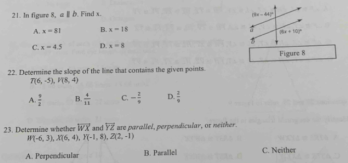 In figure 8, aparallel b. Find x.
A. x=81 B. x=18
C. x=4.5 D. x=8
Figure 8
22. Determine the slope of the line that contains the given points.
T(6,-5),V(8,4)
A.  9/2  B.  4/11  C. - 2/9  D.  2/9 
23. Determine whether overleftrightarrow WX and overleftrightarrow YZ are parallel, perpendicular, or neither.
W(-6,3),X(6,4),Y(-1,8),Z(2,-1)
A. Perpendicular B. Parallel C. Neither