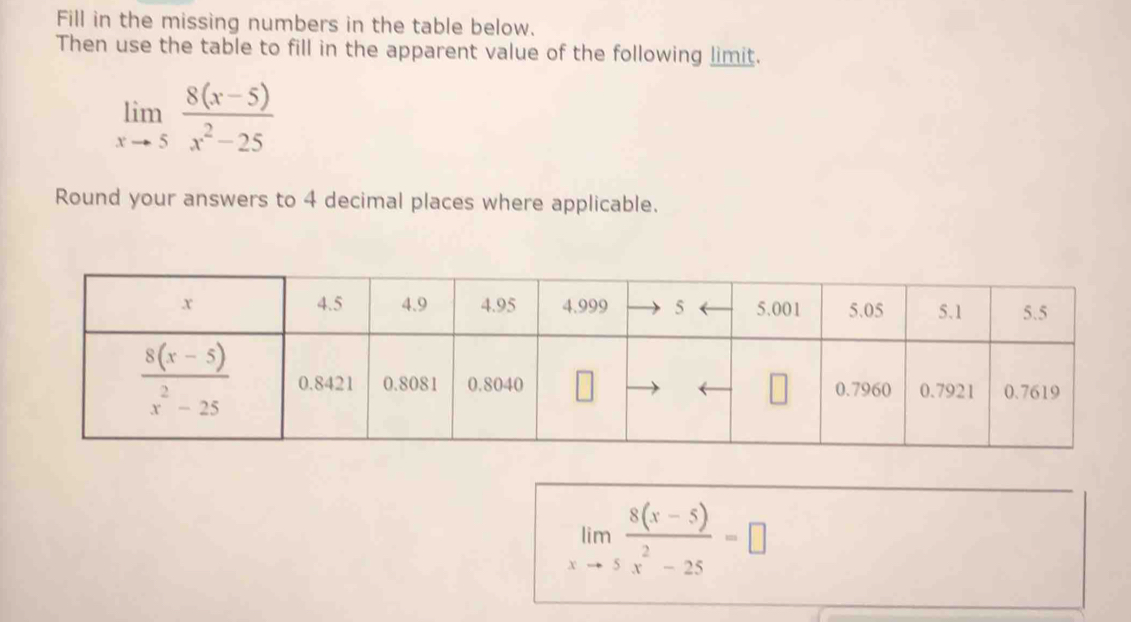 Fill in the missing numbers in the table below.
Then use the table to fill in the apparent value of the following limit.
limlimits _xto 5 (8(x-5))/x^2-25 
Round your answers to 4 decimal places where applicable.
limlimits _xto 5 (8(x-5))/x^2-25 =□