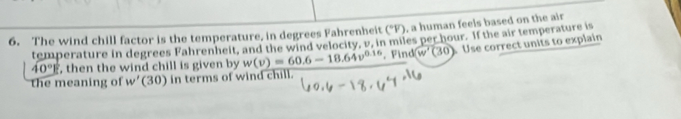 The wind chill factor is the temperature, in degrees Fahrenheit (^circ F) , a human feels based on the air 
temperature in degrees Fahrenheit, and the wind velocity, v, in miles per hour. If the air temperature is
40° , then the wind chill is given by w(v)=60.6-18.64v^(0.16). Find (w'(30) Use correct units to explain 
the meaning of w'(30) in terms of wind chill.