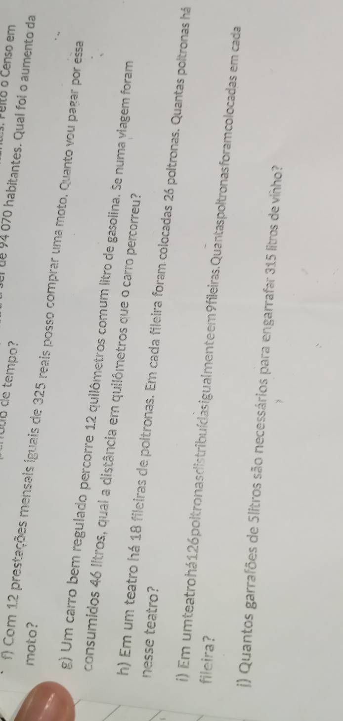 Peito o Censo em 
no uo de tempo? 
l fel de 94 o70 habitantes. Qual foi o aumento da 
moto? 
f) Com 1.2 prestações mensais iguais de 325 reais posso comprar uma moto. Quanto vou pagar por essa 
g) Um carro bem regulado percorre 12 quilômetros comum litro de gasolina. Se numa viagem foram 
consumidos 46 litros, qual a distância em quilômetros que o carro percorreu? 
nesse teatro? 
h) Em um teatro há 18 fileiras de poltronas. Em cada fileira foram colocadas 26 poltronas. Quantas poltronas há 
fileira? i) Em umteatrohá 126 poltronas distribuídasigualmenteem9fileiras. Quantaspoltronasforamcolocadas em cada 
j) Quantos garrafões de 5litros são necessários para engarrafar 315 litros de vinho?