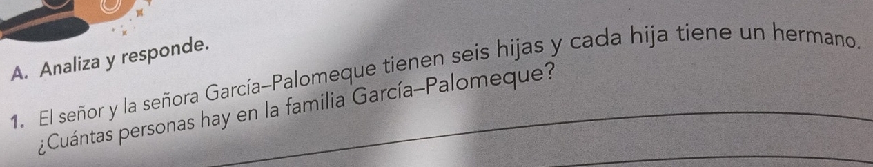 Analiza y responde. 
1. El señor y la señora García-Palomeque tienen seis hijas y cada hija tiene un hermano. 
_ 
¿ Cuántas personas hay en la familia García-Palomeque?