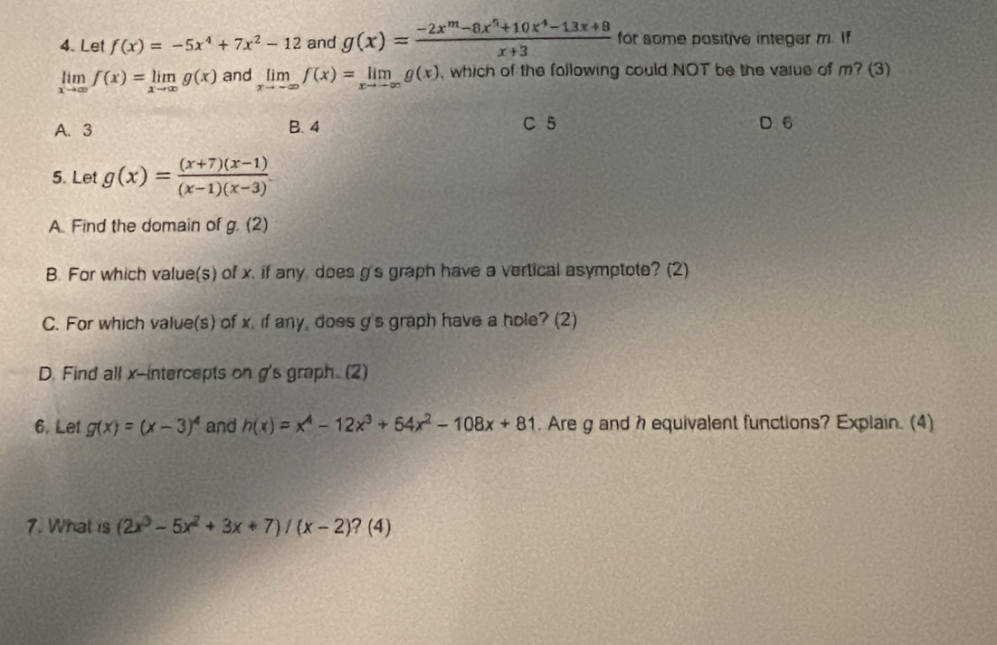 Let f(x)=-5x^4+7x^2-12 and g(x)= (-2x^m-8x^n+10x^4-13x+8)/x+3  for some pasitive integer m. If
limlimits _xto ∈fty f(x)=limlimits _xto ∈fty g(x) and limlimits _xto -∈fty f(x)=limlimits _xto -∈fty g(x) , which of the following could NOT be the vaiue of m? (3)
A. 3 B. 4 C 5 D 6
5. Let g(x)= ((x+7)(x-1))/(x-1)(x-3) . 
A. Find the domain of g (2)
B. For which value(s) of x, if any does g's graph have a vertical asymptote? (2)
C. For which value(s) of x. if any, does g's graph have a hole? (2)
D. Find all x-intercepts on g's graph. (2)
6. Let g(x)=(x-3)^4 and h(x)=x^4-12x^3+54x^2-108x+81. Are g and h equivalent functions? Explain. (4)
7. What is (2x^3-5x^2+3x+7)/(x-2)?(4)