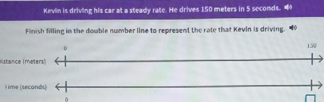 Kevin is driving his car at a steady rate. He drives 150 meters in 5 seconds. 
Finish filling in the double number line to represent the rate that Kevln Is driving.
150
Distance (meters) 
Time (seconds)
0