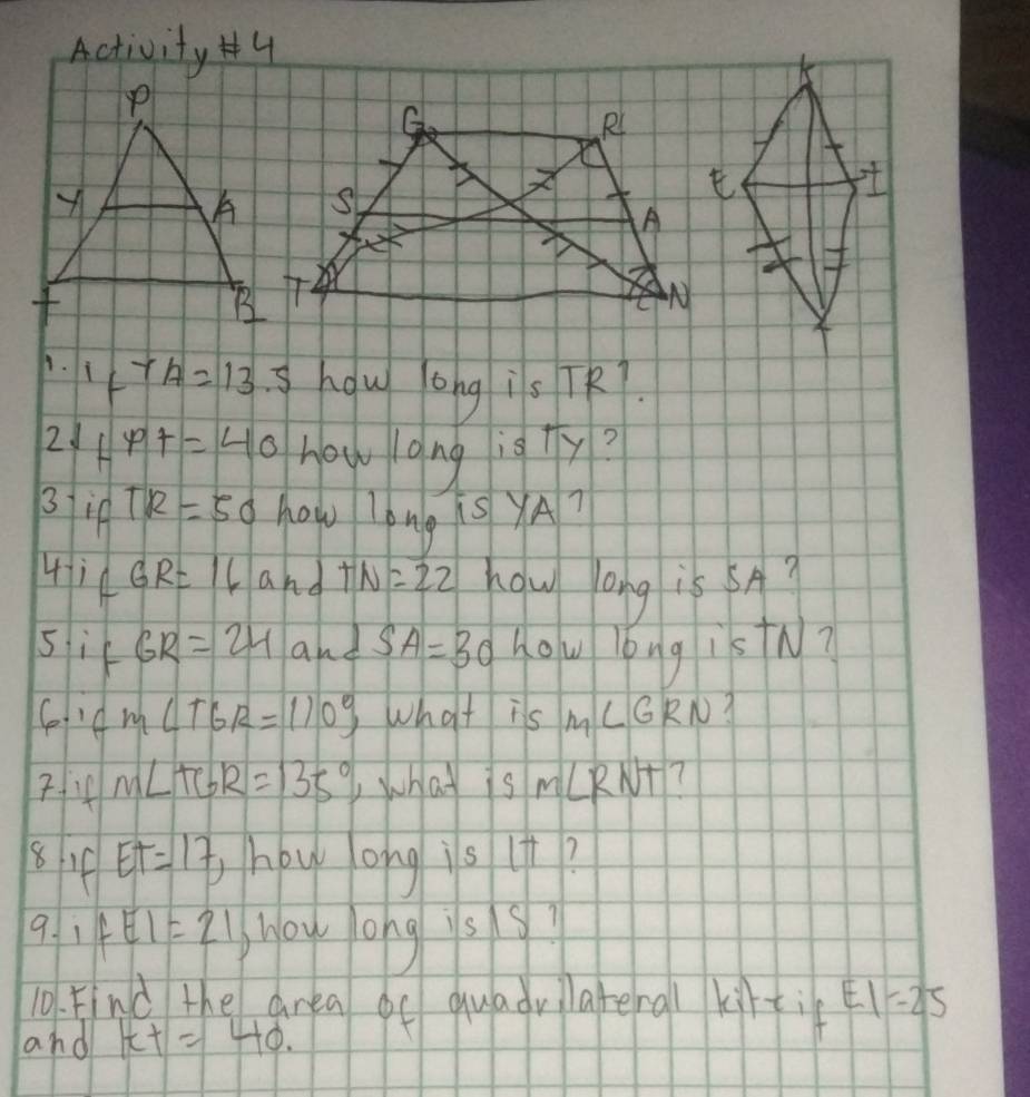 Activit y# 4 
A. 1FTA=13.5 how long is TR7. 
21 fx+1=40 howlong is +y? 
3 if TR=50 how long is yA? 
4i4 GR=16 and TN=22 how ong is 5A? 
sif GR=24 and SA=30 How long istN? 
C ifm∠ TGR=110°, What is M∠ GRN A
m∠ TGR=135° ,what is m∠ RNT
84 ET=17 how ong is it? 
9. 1 fEI=21 Moy long is9? 
10. Find the area f quadvilateral kirti EI=25
and tt=40.