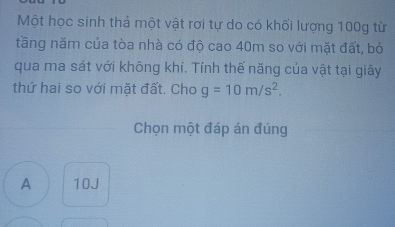 Một học sinh thả một vật rơi tự do có khối lượng 100g từ
tầng năm của tòa nhà có độ cao 40m so với mặt đất, bỏ
qua ma sát với không khí. Tính thế năng của vật tại giây
thứ hai so với mặt đất. Cho g=10m/s^2. 
Chọn một đáp án đúng
A 10J