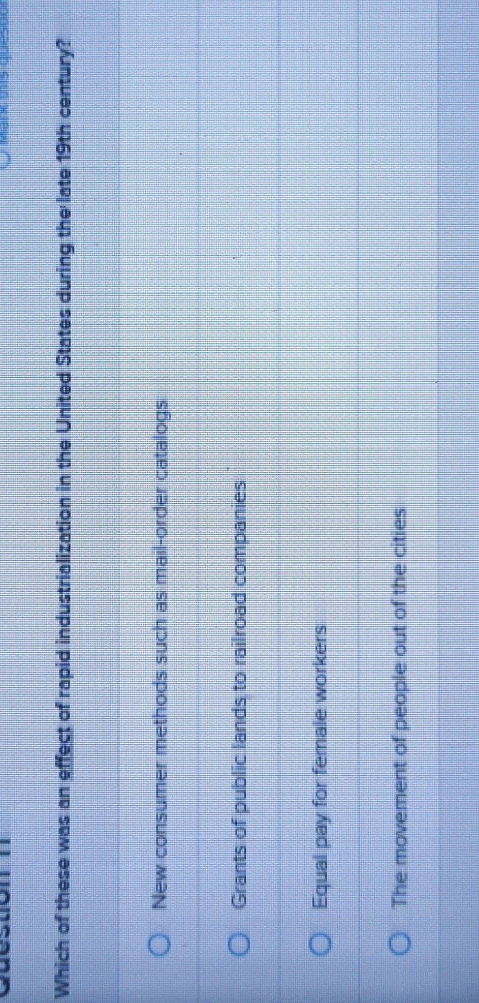 Which of these was an effect of rapid industrialization in the United States during the late 19th century?
New consumer methods such as mail-order catalogs
Grants of public lands to railroad companies
Equal pay for female workers
The movement of people out of the cities