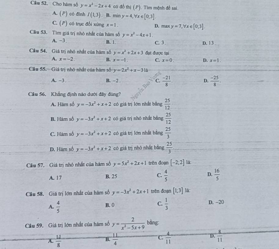 Cho hàm số y=x^2-2x+4 có đồ thị (P). Tìm mệnh đề sai.
A. (P) có đinh I(1;3). B. min y=4,forall x∈ [0;3].
C. (P) có trục đối xứng x=1. D. max y=7,forall x∈ [0;3]
Cầu 53. Tìm giá trị nhỏ nhất của hàm số y=x^2-4x+1.
A. −3 B. 1. C. 3 . D. 13
Câu 54. Giá trị nhỏ nhất của hàm số y=x^2+2x+3 đạt được tại
A. x=-2. B. x=-1. C. x=0. D. x=1.
Câu 55. Giá trị nhỏ nhất của hàm số y=2x^2+x-31d
A. -3 . B. −2 . C.  (-21)/8 . D.  (-25)/8 .
Câu 56. Khẳng định nào dưới đây đúng?
A. Hàm số y=-3x^2+x+2 có giá trị lớn nhất bằng  25/12 
B. Hàm số y=-3x^2+x+2 có giá trị nhỏ nhất bằng  25/12 
C. Hàm số y=-3x^2+x+2 có giá trị lớn nhất bằng  25/3 
D. Hàm số y=-3x^2+x+2 có giá trị nhỏ nhất bằng  25/3 
Câu 57. Giá trị nhỏ nhất của hàm số y=5x^2+2x+1 trên đoạn [-2;2] là:
A. 17 B. 25 C.  4/5  D.  16/5 
Câu 58. Giá trị lớn nhất của hàm số y=-3x^2+2x+1 trên đoạn [1;3] là:
C.
A.  4/5   1/3  D. -20
B. 0
Câu 59. Giá trị lớn nhất của hàm số y= 2/x^2-5x+9  bằng:
D.
A.  11/8   11/4   4/11   8/11 
B.
C.