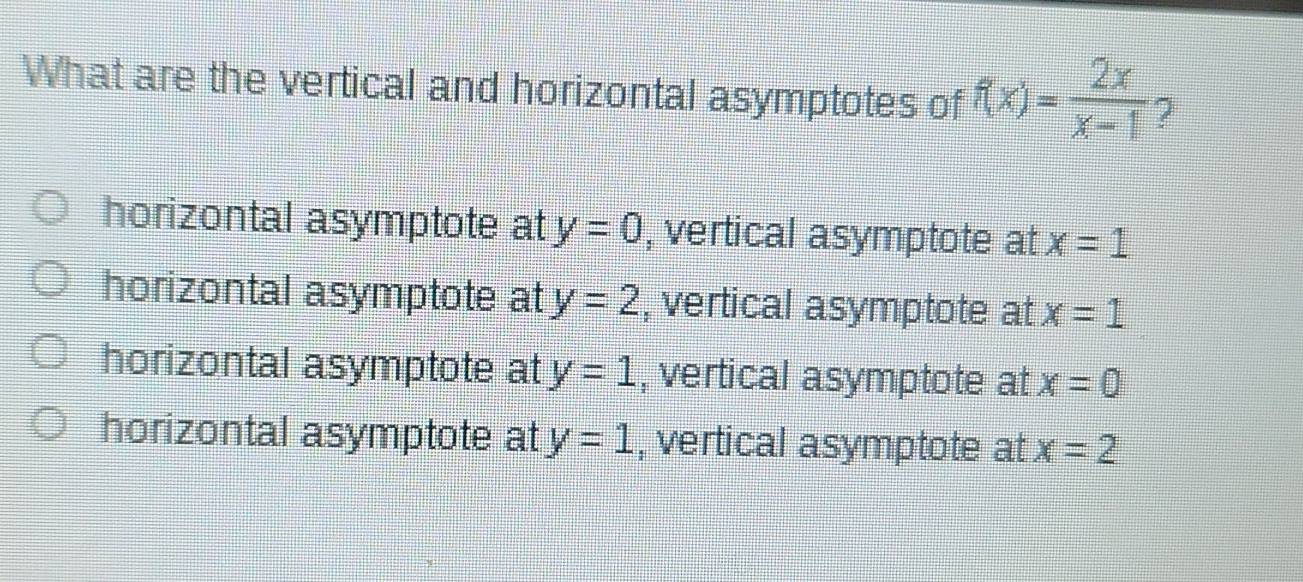 What are the vertical and horizontal asymptotes of f(x)= 2x/x-1  2
horizontal asymptote at y=0 , vertical asymptote at x=1
horizontal asymptote at y=2 , vertical asymptote at x=1
horizontal asymptote at y=1 , vertical asymptote at x=0
horizontal asymptote at y=1 , vertical asymptote at x=2