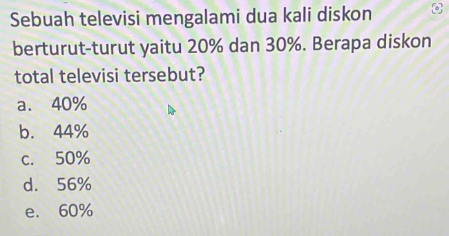 Sebuah televisi mengalami dua kali diskon
berturut-turut yaitu 20% dan 30%. Berapa diskon
total televisi tersebut?
a. 40%
b. 44%
c. 50%
d. 56%
e. 60%