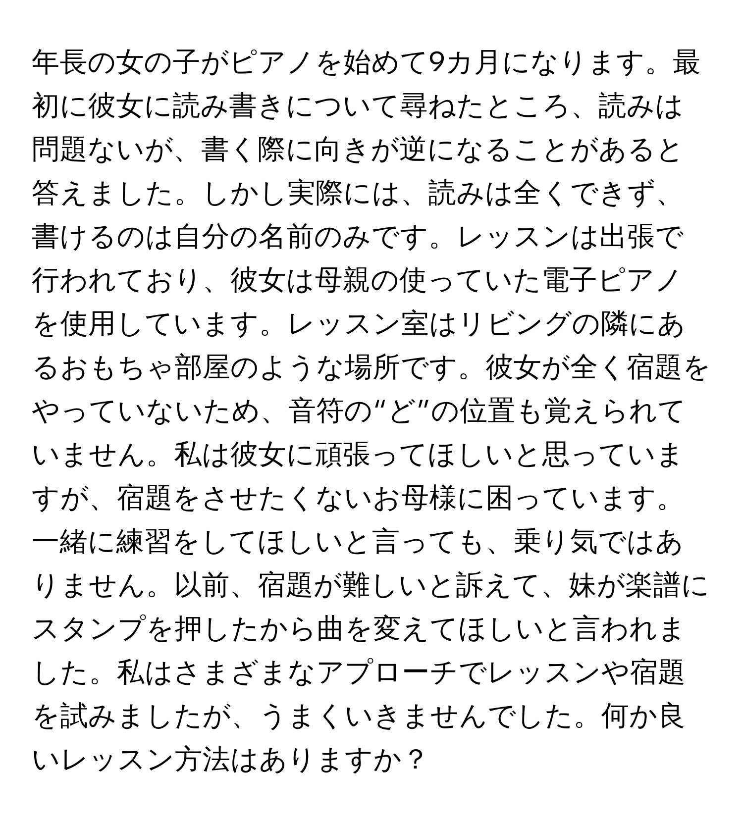 年長の女の子がピアノを始めて9カ月になります。最初に彼女に読み書きについて尋ねたところ、読みは問題ないが、書く際に向きが逆になることがあると答えました。しかし実際には、読みは全くできず、書けるのは自分の名前のみです。レッスンは出張で行われており、彼女は母親の使っていた電子ピアノを使用しています。レッスン室はリビングの隣にあるおもちゃ部屋のような場所です。彼女が全く宿題をやっていないため、音符の“ど”の位置も覚えられていません。私は彼女に頑張ってほしいと思っていますが、宿題をさせたくないお母様に困っています。一緒に練習をしてほしいと言っても、乗り気ではありません。以前、宿題が難しいと訴えて、妹が楽譜にスタンプを押したから曲を変えてほしいと言われました。私はさまざまなアプローチでレッスンや宿題を試みましたが、うまくいきませんでした。何か良いレッスン方法はありますか？