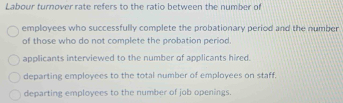 Labour turnover rate refers to the ratio between the number of
employees who successfully complete the probationary period and the number
of those who do not complete the probation period.
applicants interviewed to the number of applicants hired.
departing employees to the total number of employees on staff.
departing employees to the number of job openings.