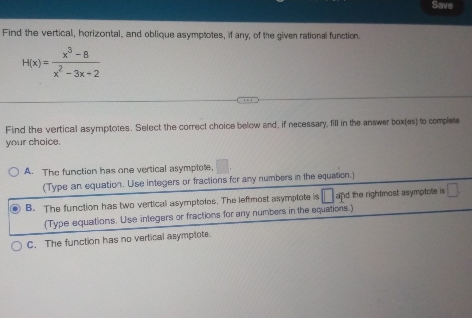 Save
Find the vertical, horizontal, and oblique asymptotes, if any, of the given rational function.
H(x)= (x^3-8)/x^2-3x+2 
Find the vertical asymptotes. Select the correct choice below and, if necessary, fill in the answer box(es) to complete
your choice.
A. The function has one vertical asymptote,
(Type an equation. Use integers or fractions for any numbers in the equation.)
B. The function has two vertical asymptotes. The leftmost asymptote is and the rightmost asymptote is □ . 
(Type equations. Use integers or fractions for any numbers in the equations.)
C. The function has no vertical asymptote.