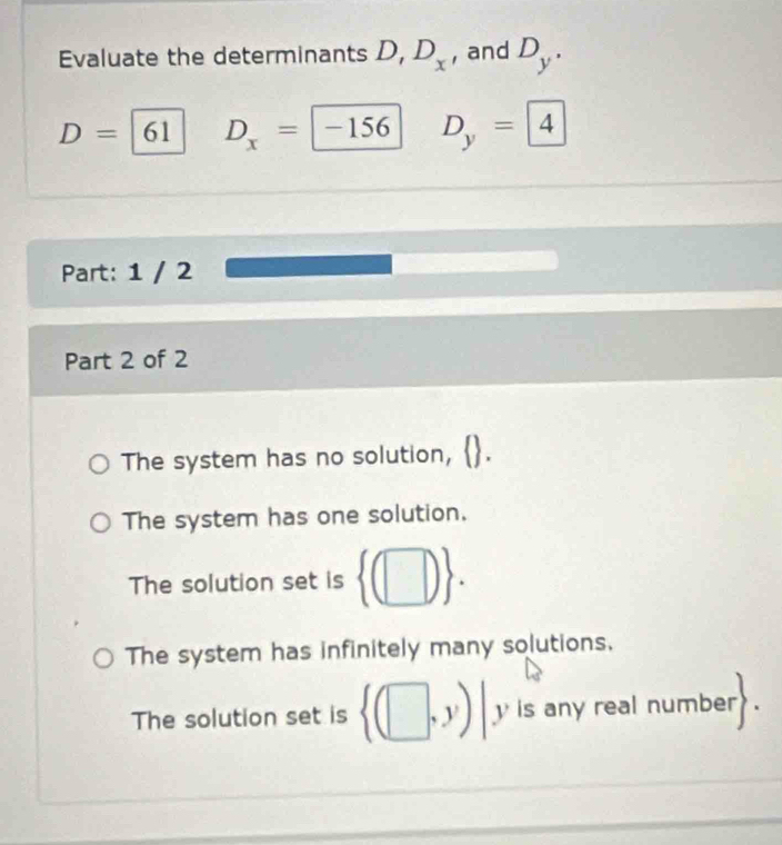 Evaluate the determinants D, D_x , and D_y.
D=|( 51 D_x=-156 D_y=4
Part: 1 / 2
Part 2 of 2
The system has no solution,
The system has one solution.
The solution set is  (□ ).
The system has infinitely many solutions.
The solution set is  (□ ,y)| yis any real number .