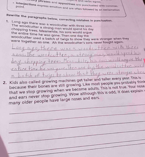 cts and verbs agree. 
ury phrases and appositives are punctuated with commas. 
point 
Interjections express emotion and are often followed by an exclamation 
Rewrite the paragraphs below, correcting mistakes in punctuation. 
1. Long ago there was a woodcutter with three sons. 
The woodcutter a strong man would spend his day
chopping trees. Meanwhile, his sons would argue 
the entire time he was gone. Then one day the 
woodcutter used a batch of twigs to show they were stronger when they 
were together as one. Ah the woodcutter's sons never fought again. 
_ 
_ 
_ 
_ 
_ 
2. Kids also called growing machines get taller and taller every year. This is 
because their bones are still growing. Like most people you probably think 
that we stop growing when we become adults. This is not true. Your nose 
and ears never stop growing. Wow although this is odd, it does explain 
_ 
many older people have large noses and ears. 
_ 
_ 
_ 
_