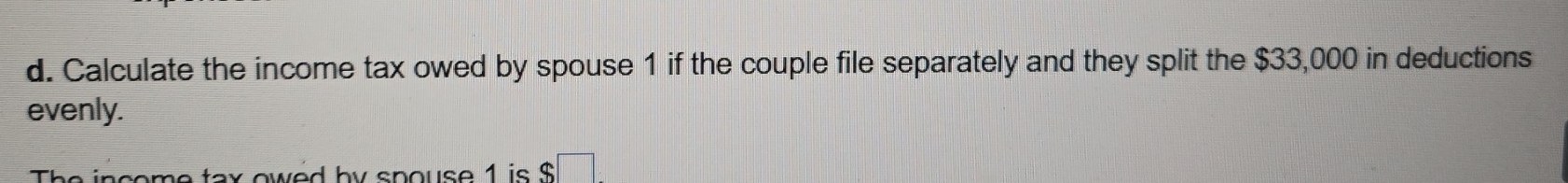 Calculate the income tax owed by spouse 1 if the couple file separately and they split the $33,000 in deductions 
evenly. 
The income tax owed by spouse 1 is $