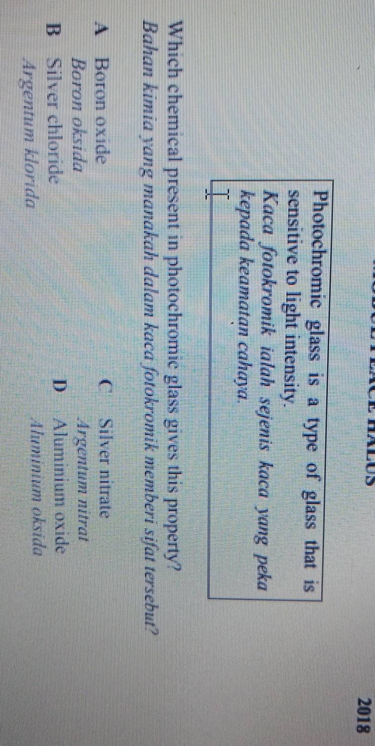 2018
Photochromic glass is a type of glass that is
sensitive to light intensity.
Kaca fotokromik ialah sejenis kaca yang peka
kepada keamatan cahaya.
Which chemical present in photochromic glass gives this property?
Bahan kimia yang manakah dalam kaca fotokromik memberi sifat tersebut?
A Boron oxide C Silver nitrate
Boron oksida Argentum nitrat
B Silver chloride D Aluminium oxide
Argentum klorida Aluminium oksida