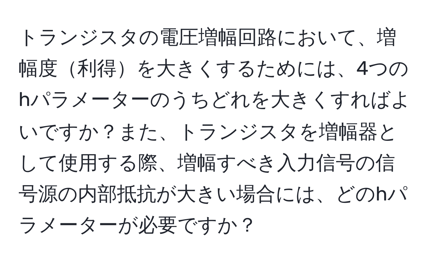 トランジスタの電圧増幅回路において、増幅度利得を大きくするためには、4つのhパラメーターのうちどれを大きくすればよいですか？また、トランジスタを増幅器として使用する際、増幅すべき入力信号の信号源の内部抵抗が大きい場合には、どのhパラメーターが必要ですか？