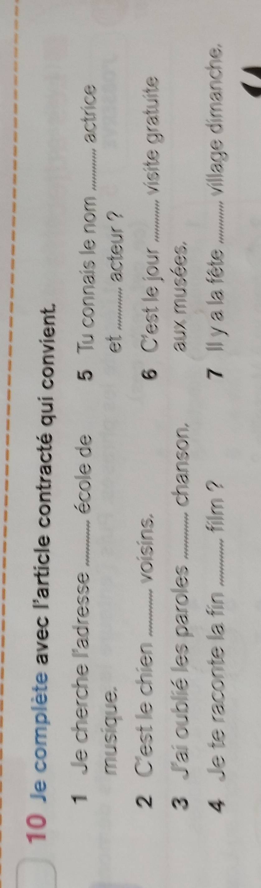 Je complète avec l'article contracté qui convient. 
1 Je cherche l'adresse _école de 5 Tu connais le nom_ 
actrice 
musique. et_ acteur ? 
2 C'est le chien _voisins. 6 C'est le jour_ 
visite gratuite 
3 J'ai oublié les paroles _chanson. aux musées, 
4 Je te raconte la fin _film ? 7 Il y a la fête_ village dimanche.