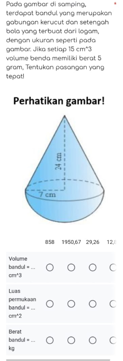 Pada gambar di samping, 
terdapat bandul yang merupakan 
gabungan kerucut dan setengah 
bola yang terbuat dari logam, 
dengan ukuran seperti pada 
gambar. Jika setiap 15 cm^(3
volume benda memiliki berat 5
gram, Tentukan pasangan yang 
tepat! 
Perhatikan gambar!
858 1950, 67 29, 26 12, 8
Volume
bandul= _
cm^wedge)3
Luas 
permukaan
bandul =_ 
cm^(wedge)2
Berat
bandul =_ 
kg