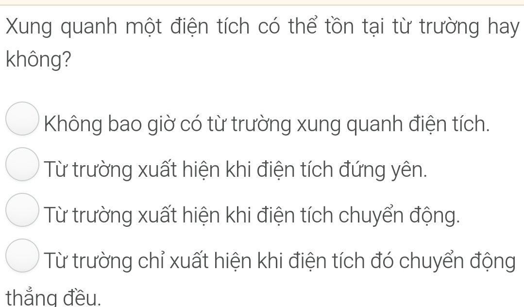 Xung quanh một điện tích có thể tồn tại từ trường hay
không?
Không bao giờ có từ trường xung quanh điện tích.
Từ trường xuất hiện khi điện tích đứng yên.
Từ trường xuất hiện khi điện tích chuyển động.
Từ trường chỉ xuất hiện khi điện tích đó chuyển động
thẳng đều.