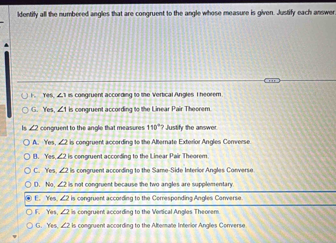 ldentify all the numbered angles that are congruent to the angle whose measure is given. Justify each answer.
F. Yes, ∠ 1 is congruent according to the Vertical Angles I heorem.
G. Yes, ∠ 1 is congruent according to the Linear Pair Theorem.
Is ∠ 2 congruent to the angle that measures 110° ? Justify the answer.
A. Yes, ∠ 2 is congruent according to the Alternate Exterior Angles Converse.
B. Yes, ∠ 2 is congruent according to the Linear Pair Theorem.
C. Yes, ∠ 2 is congruent according to the Same-Side Interior Angles Converse.
D. No, ∠ 2 is not congruent because the two angles are supplementary.
E. Yes, ∠ 2 is congruent according to the Corresponding Angles Converse.
F. Yes, ∠ 2 is congruent according to the Vertical Angles Theorem.
G. Yes, ∠ 2 is congruent according to the Alternate Interior Angles Converse.