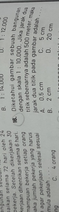 saikan selama 72 hari oleh 24 B. 1:14.000 D. T:12.000
pekerja. Setelah dikerjakan 30
kerjaan dihentikan selama 6 hari. 16. Diketahui gambar sebuah bangunan
mampuan bekerja setiap oran dengan skala 1:10.000 Jika jarak dua
aka jumlah pekerja yang harus.
titik sebenarnya adalah 500 meter, maka
agar pekerjaan selesai sesuai jarak dua titik pada gambar adalah . . . .
mula adalah . . . . A. 0,5 cm C. 5 cm
ng C. 4 orang B. 2 cm
D. 20 cm