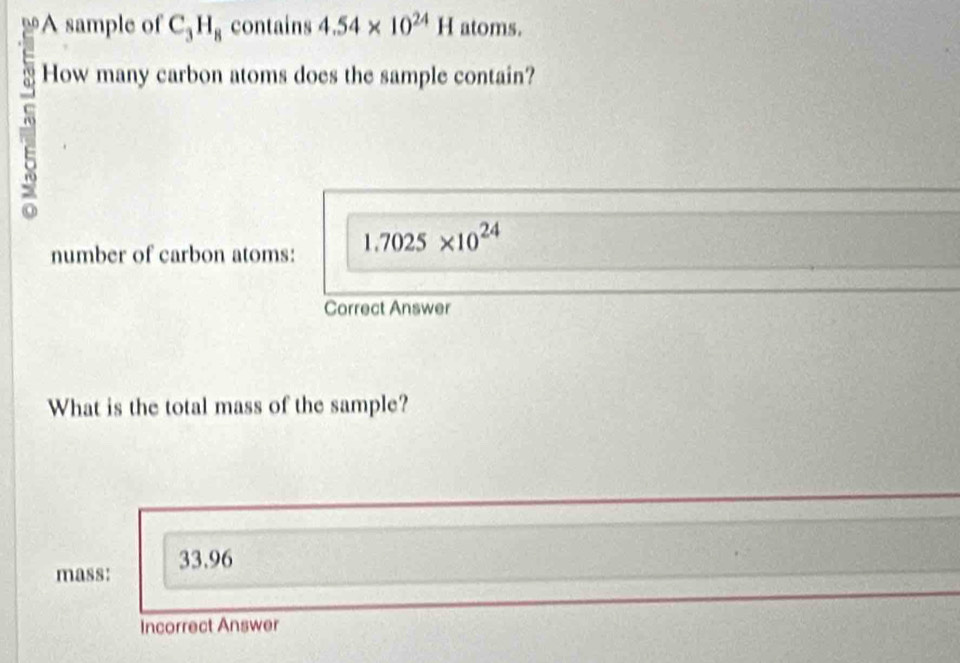 A sample of C_3H_8 contains 4.54* 10^(24)H atoms. 
How many carbon atoms does the sample contain? 
number of carbon atoms: 1.7025* 10^(24)
Correct Answer 
What is the total mass of the sample? 
mass: 33.96
Incorrect Answer