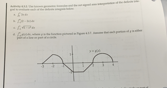 Activity 4.3.2. Use known geometric formulas and the net signed area interpretation of the definite inte-
gral to evaluate each of the definite integrals below.
a. ∈t _0^(13xdx
b. ∈t _(-1)^4(2-2x)dx
c. ∈t _(-1)^1sqrt(1-x^2))dx
d. ∈t _(-3)^4g(x)dx , where g is the function pictured in Figure 4.3.7. Assume that each portion of g is either
part of a line or part of a circle