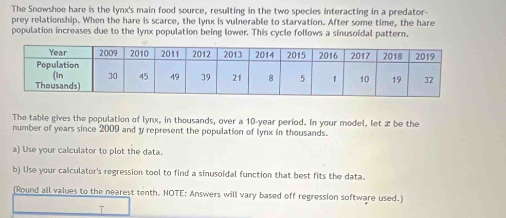 The Snowshoe hare is the lynx's main food source, resulting in the two species interacting in a predator- 
prey relationship. When the hare is scarce, the lynx is vulnerable to starvation. After some time, the hare 
population increases due to the lynx population being lower. This cycle follows a sinusoidal pattern. 
The table gives the population of lynx, in thousands, over a 10-year period. In your model, let x be the 
number of years since 2009 and y represent the population of lynx in thousands. 
a) Use your calculator to plot the data. 
b) Use your calculator's regression tool to find a sinusoidal function that best fits the data. 
(Round all values to the nearest tenth. NOTE: Answers will vary based off regression software used.)