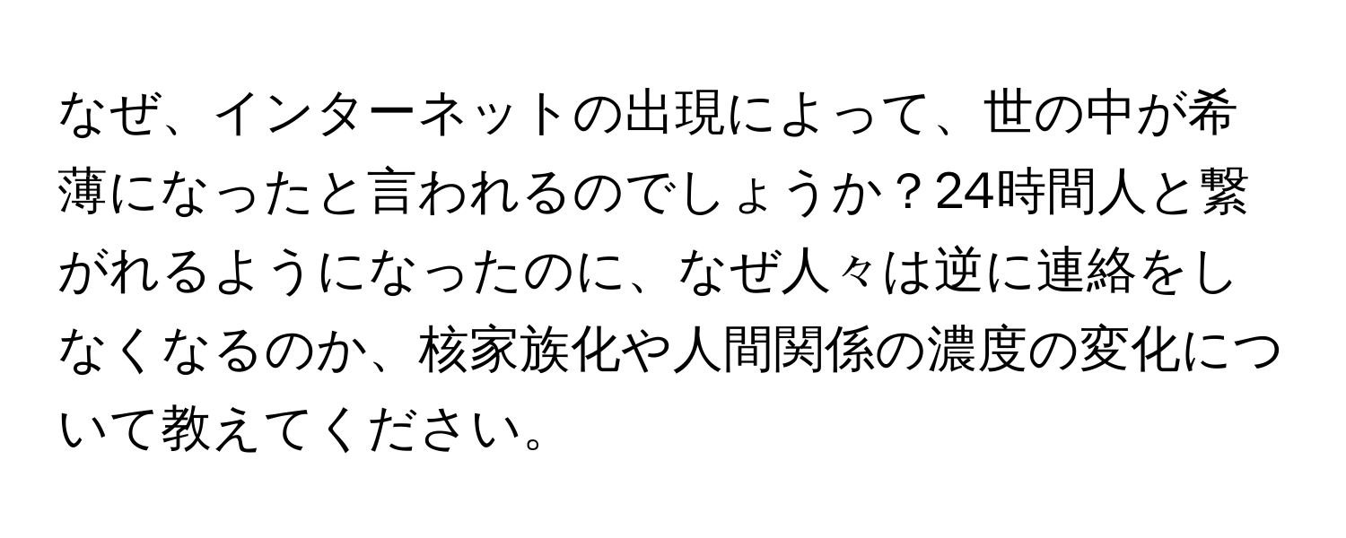 なぜ、インターネットの出現によって、世の中が希薄になったと言われるのでしょうか？24時間人と繋がれるようになったのに、なぜ人々は逆に連絡をしなくなるのか、核家族化や人間関係の濃度の変化について教えてください。