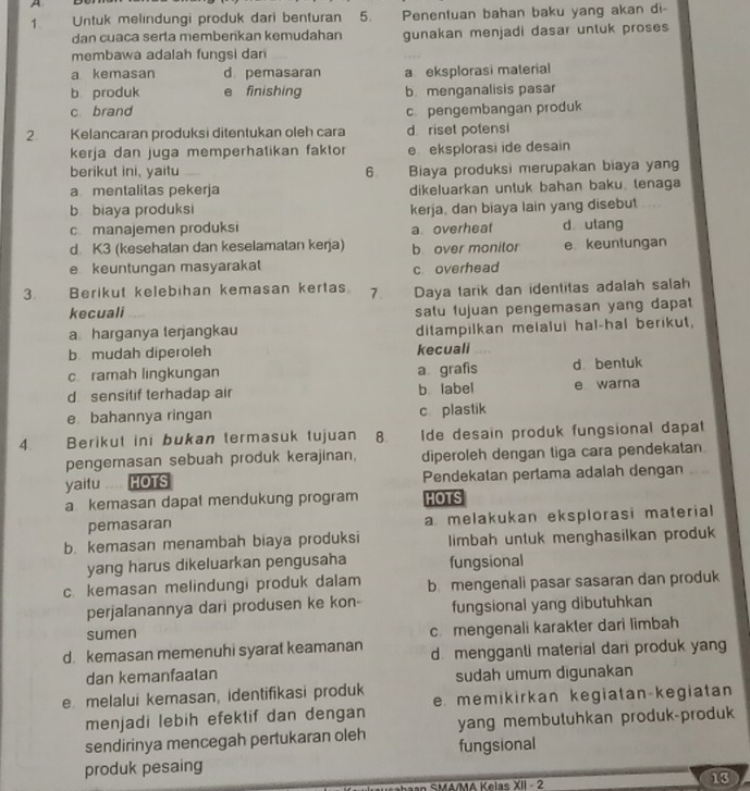 A
1 Untuk melindungi produk dari benturan 5. Penentuan bahan baku yang akan di
dan cuaca serta memberikan kemudahan gunakan menjadi dasar untuk proses
membawa adalah fungsi dan
a kemasan d pemasaran a eksplorasi material
b produk e finishing b. menganalisis pasar
c brand c. pengembangan produk
2 Kelancaran produksi ditentukan oleh cara d riset potensi
kerja dan juga memperhatikan faktor e eksplorasi ide desain
berikut ini, yaitu 6 Biaya produksi merupakan biaya yang
a mentalitas pekerja dikeluarkan untuk bahan baku. tenaga
b biaya produksi kerja, dan biaya lain yang disebut
c. manajemen produksi a overheat d utang
d K3 (kesehatan dan keselamatan kerja) b over monitor e keuntungan
e keuntungan masyarakat c overhead
3. Berikut kelebihan kemasan kertas. 7. Daya tarik dan identitas adalah salah
kecuali salu fujuan pengemasan yang dapat
a harganya terjangkau ditampilkan melalui hal-hal berikut,
b mudah diperoleh kecuali …
c. ramah lingkungan a grafis d bentuk
d sensitif terhadap air b label e warna
e bahannya ringan c plastik
4. Berikut ini bukan termasuk tujuan 8 Ide desain produk fungsional dapat
pengemasan sebuah produk kerajinan, diperoleh dengan tiga cara pendekatan.
yaitu HOTS Pendekatan pertama adalah dengan       
akemasan dapat mendukung program HOTS
pemasaran a melakukan eksplorasi material
b. kemasan menambah biaya produksi limbah untuk menghasilkan produk
yang harus dikeluarkan pengusaha fungsional
c. kemasan melindungi produk dalam b. mengenali pasar sasaran dan produk
perjalanannya dari produsen ke kon- fungsional yang dibutuhkan
sumen c. mengenali karakter dari limbah
d. kemasan memenuhi syarat keamanan d. mengganti material dari produk yang
dan kemanfaatan sudah umum digunakan
e melalui kemasan, identifikasi produk e memikirkan kegiatan-kegiatan
menjadi lebih efektif dan dengan
sendirinya mencegah pertukaran oleh yang membutuhkan produk-produk
produk pesaing fungsional
an SMA/MA Kelas XII - 2 13