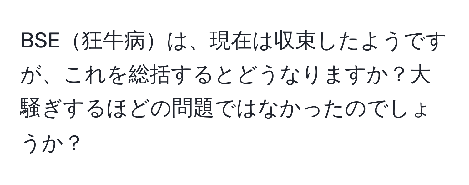 BSE狂牛病は、現在は収束したようですが、これを総括するとどうなりますか？大騒ぎするほどの問題ではなかったのでしょうか？