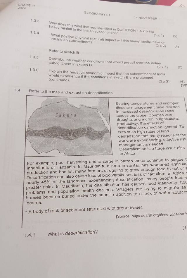 GRADE 11 
2024 
GEOGRAPHY P1 
14 NOVEMBER 
1.3.3 Why does this wind that you identified in QUESTION 1.4.2 bring 
heavy rainfall to the Indian subcontinent? 
1.3.4
(1* 1) (1) 
What positive physical (natural) impact will this heavy rainfall have on 
the Indian subcontinent?
(2* 2) (4) 
Refer to sketch B 
1.3.5 Describe the weather conditions that would prevail over the Indian 
subcontinent in sketch B.
(2* 1) (2) 
1.3.6 Explain the negative economic impact that the subcontinent of India 
would experience if the conditions in sketch B are prolonged 
(continued) (6)
(3* 2)
[15 
1.4 Refer to the map and extract on desertification. 
Soaring temperatures and improper 
disaster management have resulted 
in increased desertification rates 
across the globe. Coupled with 
droughts and a drop in agricultural 
productivity, the effects of 
desertification cannot be ignored. To 
curb such high rates of land 
degradation that many regions of the 
world are experiencing, effective risk 
management is needed. 
Desertification is a huge issue also 
in Africa. 
For example, poor harvesting and a surge in barren lands continue to plague t 
inhabitants of Tanzania. In Mauritania, a drop in rainfall has worsened agricultu 
production and has left many farmers struggling to grow enough food to eat or s 
Desertification can also cause loss of biodiversity and loss of *aquifers. In Africa, 
nearly 45% of the landmass experiencing desertification, many people face e 
greater risks. In Mauritania, the dire situation has caused food insecurity, hou 
problems and population health declines. Villagers are trying to migrate as 
houses become buried under the sand in addition to a lack of water sources 
income. 
A body of rock or sediment saturated with groundwater. 
[Source: https://earth.org/desertification-i 
1.4.1 What is desertification? (1