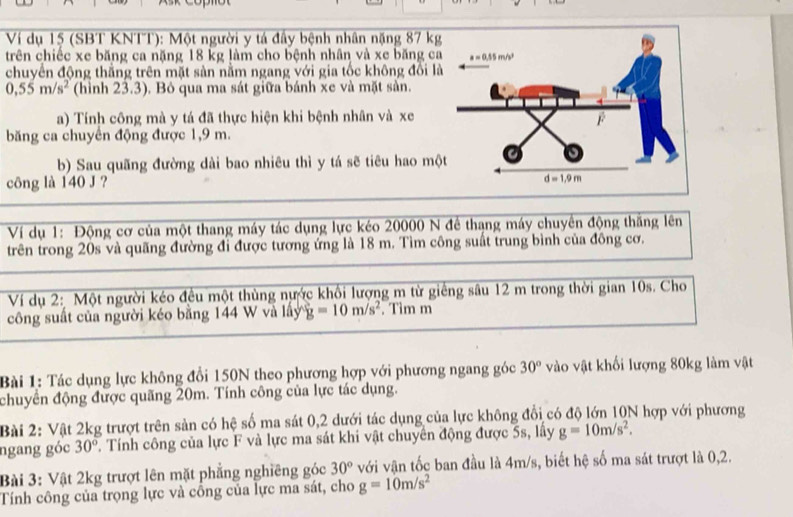 Ví dụ 15 (SBT KNTT): Một người y tá đầy bệnh nhân nặng 87 kg
trên chiếc xe băng ca nặng 18 kg làm cho bệnh nhân và xe băng ca
chuyển động thắng trên mặt sản nằm ngang với gia tốc không đồi l
0,55m/s^2 (hình 23.3). Bỏ qua ma sát giữa bánh xe và mặt sản.
a) Tính công mà y tá đã thực hiện khi bệnh nhân và xe
băng ca chuyên động được 1,9 m.
b) Sau quãng đường dài bao nhiêu thì y tá sẽ tiêu hao mộ
công là 140 J ? 
Ví dụ 1: Động cơ của một thang máy tác dụng lực kéo 20000 N để thạng máy chuyển động thắng lên
trên trong 20s và quãng đường đi được tương ứng là 18 m. Tìm công suất trung bình của đông cơ.
Ví dụ 2: Một người kéo đều một thùng nước khối lượng m từ giếng sâu 12 m trong thời gian 10s. Cho
công suất của người kéo bằng 144 W và lấy y g=10m/s^2. Tìm m
Bài 1: Tác dụng lực không đổi 150N theo phương hợp với phương ngang góc 30° vào vật khối lượng 80kg làm vật
chuyển động được quãng 20m. Tính công của lực tác dụng.
Bài 2: Vật 2kg trượt trên sản có hệ số ma sát 0,2 dưới tác dụng của lực không đổi có độ lớn 10N hợp với phương
ngang góc 30°. Tính công của lực F và lực ma sát khi vật chuyên động được 5s, lấy g=10m/s^2.
Bài 3: Vật 2kg trượt lên mặt phẳng nghiêng góc 30° với vận tốc ban đầu là 4m/s, biết hệ số ma sát trượt là 0,2.
Tính công của trọng lực và cổng của lực ma sát, cho g=10m/s^2