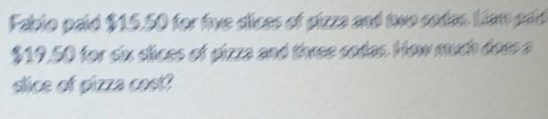 Fablo paid $15.50 for five dices of gizza and two codes Liam paid
$19,50 for six clices of gizza and three codes. How much doss a 
slice of pizza cost?