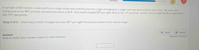 A sample of 84 motels is selected from a large urban area and the price for a night of lodging for a single room was determined for each motel. The mean rate is 
computed to be $93 and the standard deviation is $14. One motel charged $57 per night which is the 15^(th) percentile. Another motel charged $I18 per night which is 
the 75^(th) percentile 
Step 3 of 5 : How many motels charged less than $57 per night? Round your answer to the nearest integer. 
Tables Keypad 
Answer 
How to enter your answer (opens in new window) Keyboard Shortcuts