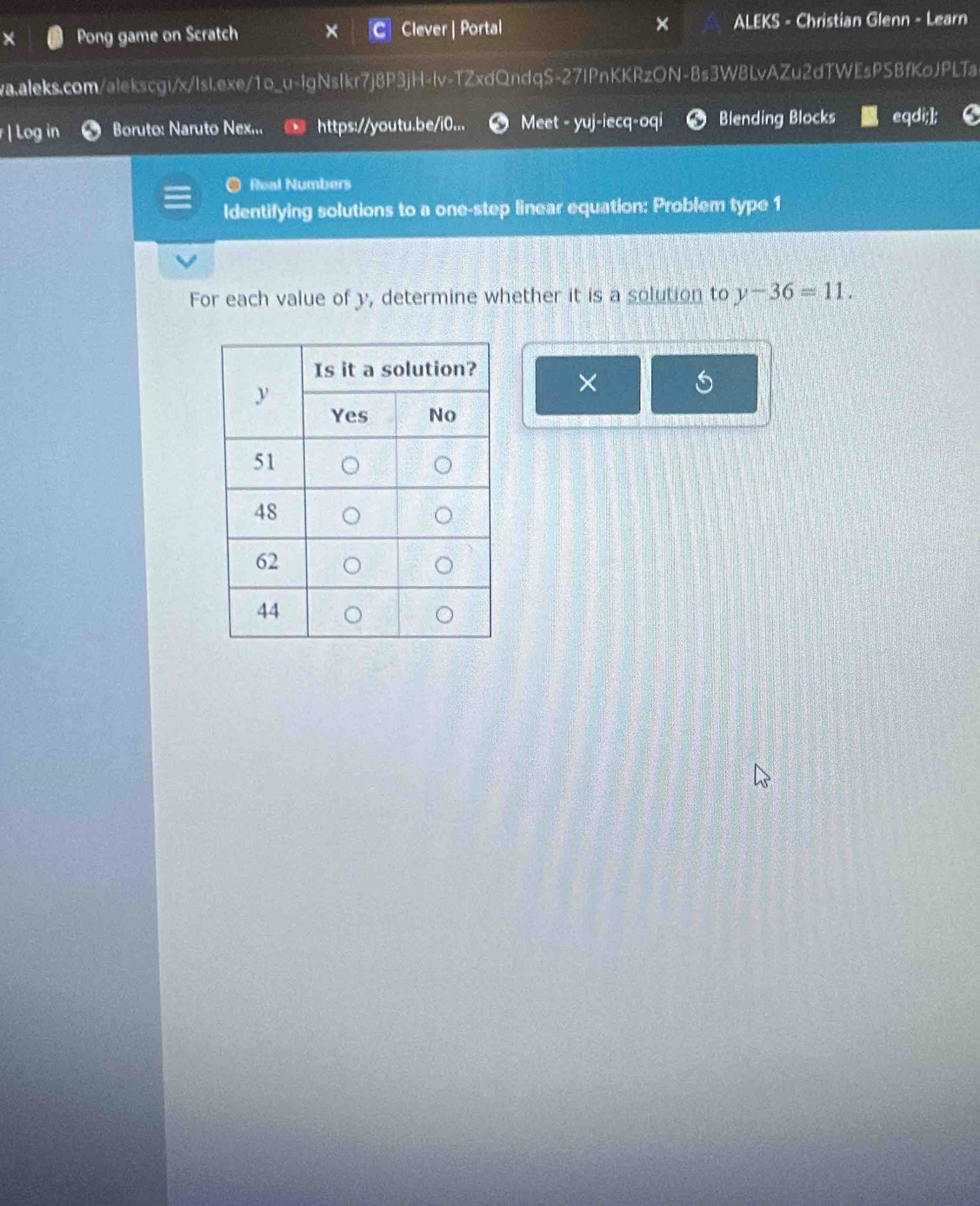 Pong game on Scratch Clever | Portal × ALEKS - Christian Glenn - Learn 
wa.aleks.com/alekscgi/x/lsl.exe/1o_u-lgNsIkr7j8P3jH-lv-TZxdQndqS-27IPnKKRzON-8s3W8LvAZu2dTWEsPSBfKoJPLTa 
Log in Boruto: Naruto Nex... https://youtu.be/i0... Meet - yuj-iecq-oqi Blending Blocks eqdi;]; 
a Real Numbers 
Identifying solutions to a one-step linear equation: Problem type 1 
For each value of y, determine whether it is a solution to y-36=11. 
×