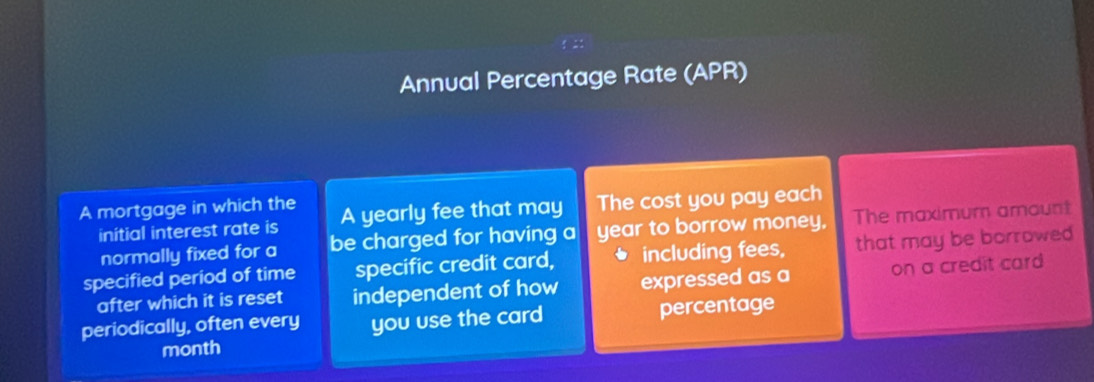 Annual Percentage Rate (APR) 
A mortgage in which the A yearly fee that may The cost you pay each 
initial interest rate is be charged for having a year to borrow money, The maximum amount 
normally fixed for a 
specified period of time specific credit card, including fees, that may be borrowed 
after which it is reset independent of how expressed as a on a credit card 
periodically, often every you use the card percentage 
month