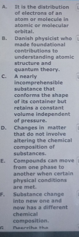 A. It is the distribution
of electrons of an
atom or molecule in
atomic or molecular
orbital.
B. Danish physicist who
made foundational
contributions to
understanding atomic
structure and
quantum theory.
C. A nearly
incomprehensible
substance that
conforms the shape
of its container but
retains a constant
volume independent
of pressure.
D. Changes in matter
that do not involve
altering the chemical
composition of
substances.
E. Compounds can move
from one phase to
another when certain
physical conditions
are met.
F. Substance change
into new one and
now has a different
chemical
composition.
R Neccriha the