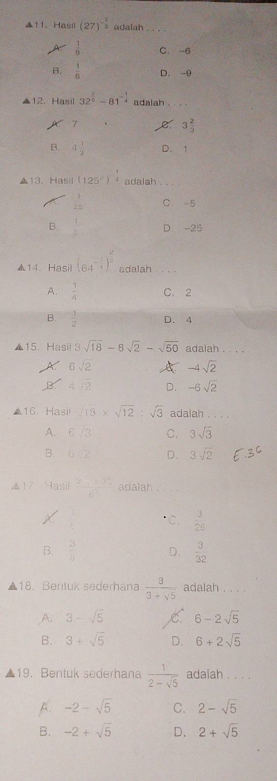 Hasil (27)^- 2/3  adalah
 1/9 
C. -6
B.  1/6  D. -9
▲12. Hasil 32^(frac 2)6-81^(-frac 1)4 adalah_
1 .
e 3 2/3 
B. 4 1/3  D. 1
▲13. Hasil (125^2)^- 1/3  adalah
C. -5
B.  1/2  D. --25
▲14. Hasil (64^(-frac 1)4)^ 2/3  adalah
A.  1/4  C. 2
B.  1/2  D. 4
▲15. Hasil sqrt(18)-8sqrt(2)-sqrt(50) adalah . . . .
6sqrt(2)
A -4sqrt(2)
4/2
D. -6sqrt(2)
▲16. Hasi sqrt(18)* sqrt(12):sqrt(3) adalah . . . .
A. 6sqrt(3) C. 3sqrt(3)
B. 6:2 D. 3sqrt(2)
17. Hasil  (2^(-1)* 3^4)/6^(-7)  adalah_
C.  3/25 
B.  3/8   3/32 
D.
18. Bentuk sederhana  8/3+sqrt(5)  adalah . . . .
A. 3-sqrt(5) C 6-2sqrt(5)
B. 3+sqrt(5) D. 6+2sqrt(5)
19. Bentuk sederhana  1/2-sqrt(5)  adalah _
B. -2-sqrt(5) C. 2-sqrt(5)
B. -2+sqrt(5) D. 2+sqrt(5)