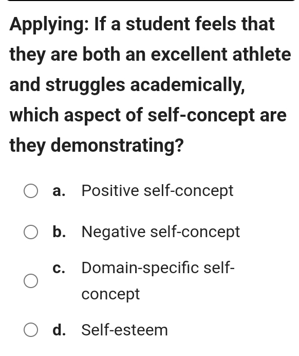 Applying: If a student feels that
they are both an excellent athlete
and struggles academically,
which aspect of self-concept are
they demonstrating?
a. Positive self-concept
b. Negative self-concept
c. Domain-specific self-
concept
d. Self-esteem