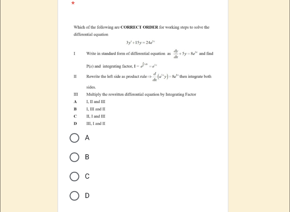 Which of the following are CORRECT ORDER for working steps to solve the
differential equation
3y'+15y=24e^(3x)
I Write in standard form of differential equation as  dy/dx +5y=8e^(3x) and find
P(x) and integrating factor, I=e^(∈t 5dx)=e^(5x)
II Rewrite the left side as product rule Rightarrow  d/dx (e^(5x)y)=8e^y then integrate both
sides.
Ⅲ Multiply the rewritten differential equation by Integrating Factor
A I, II and III
B I, III and II
C II, I and III
D III, I and II
A
B
C
D