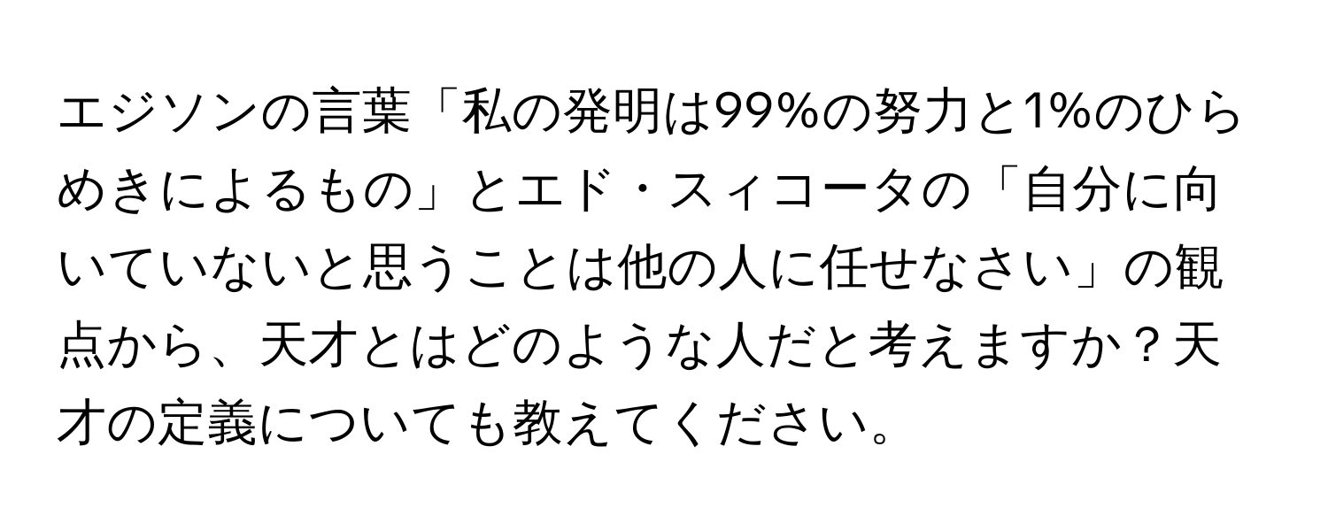 エジソンの言葉「私の発明は99%の努力と1%のひらめきによるもの」とエド・スィコータの「自分に向いていないと思うことは他の人に任せなさい」の観点から、天才とはどのような人だと考えますか？天才の定義についても教えてください。