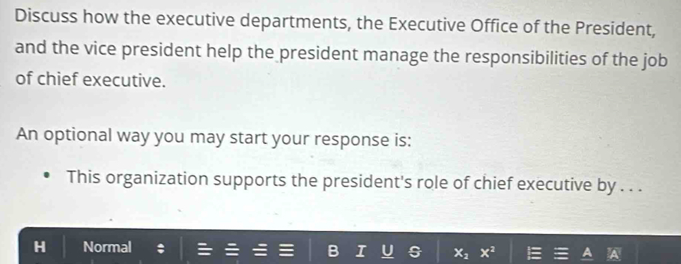 Discuss how the executive departments, the Executive Office of the President,
and the vice president help the president manage the responsibilities of the job
of chief executive.
An optional way you may start your response is:
This organization supports the president's role of chief executive by . . .
Normal
X_2 x^2