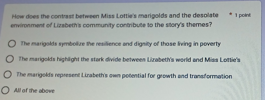 How does the contrast between Miss Lottie's marigolds and the desolate * 1 point
environment of Lizabeth's community contribute to the story's themes?
The marigolds symbolize the resilience and dignity of those living in poverty
The marigolds highlight the stark divide between Lizabeth's world and Miss Lottie's
The marigolds represent Lizabeth's own potential for growth and transformation
All of the above