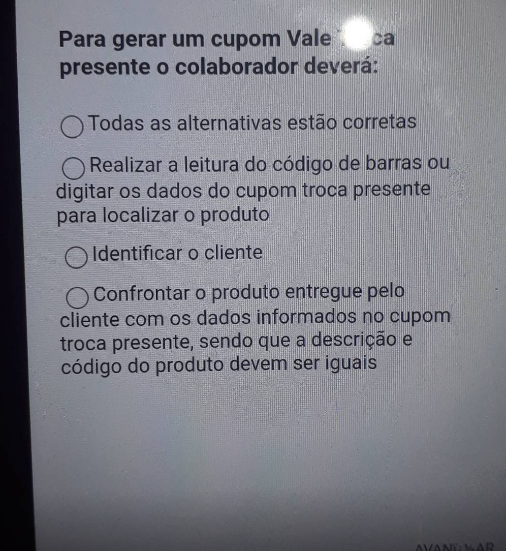 Para gerar um cupom Vale ca
presente o colaborador deverá:
Todas as alternativas estão corretas
Realizar a leitura do código de barras ou
digitar os dados do cupom troca presente
para localizar o produto
Identificar o cliente
Confrontar o produto entregue pelo
cliente com os dados informados no cupom
troca presente, sendo que a descrição e
código do produto devem ser iguais